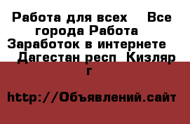 Работа для всех! - Все города Работа » Заработок в интернете   . Дагестан респ.,Кизляр г.
